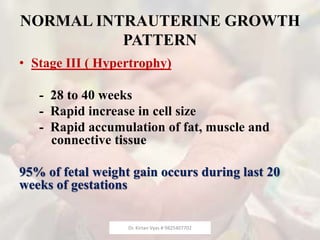 NORMAL INTRAUTERINE GROWTH
PATTERN
• Stage III ( Hypertrophy)
- 28 to 40 weeks
- Rapid increase in cell size
- Rapid accumulation of fat, muscle and
connective tissue
95% of fetal weight gain occurs during last 20
weeks of gestations
Dr. Kirtan Vyas # 9825407702
 