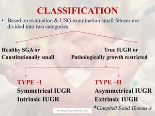 CLASSIFICATION
• Based on evaluation & USG examination small fetuses are
divided into two categories
Healthy SGA or True IUGR or
Constitutionally small Pathologically growth restricted
TYPE –I TYPE –II
Symmetrical IUGR Asymmetrical IUGR
Intrinsic IUGR Extrinsic IUGR
*Campbell S and Thomas ADr. Kirtan Vyas # 9825407702
 