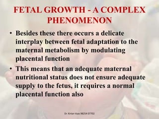 FETAL GROWTH - A COMPLEX
PHENOMENON
• Besides these there occurs a delicate
interplay between fetal adaptation to the
maternal metabolism by modulating
placental function
• This means that an adequate maternal
nutritional status does not ensure adequate
supply to the fetus, it requires a normal
placental function also
Dr. Kirtan Vyas 98254 07702
 