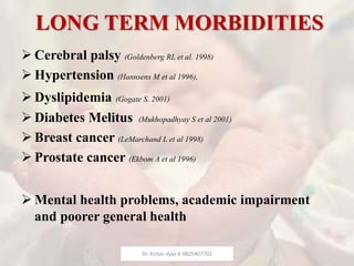 LONG TERM MORBIDITIES
 Cerebral palsy (Goldenberg RL et al. 1998)
 Hypertension (Hannsens M et al 1996),
 Dyslipidemia (Gogate S. 2001)
 Diabetes Melitus (Mukhopadhyay S et al 2001)
 Breast cancer (LeMarchand L et al 1998)
 Prostate cancer (Ekbom A et al 1996)
 Mental health problems, academic impairment
and poorer general health
Dr. Kirtan Vyas # 9825407702
 