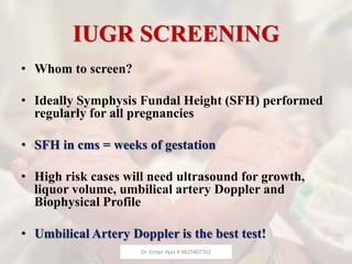 IUGR SCREENING
• Whom to screen?
• Ideally Symphysis Fundal Height (SFH) performed
regularly for all pregnancies
• SFH in cms = weeks of gestation
• High risk cases will need ultrasound for growth,
liquor volume, umbilical artery Doppler and
Biophysical Profile
• Umbilical Artery Doppler is the best test!
Dr. Kirtan Vyas # 9825407702
 