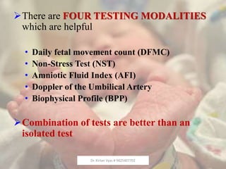 There are FOUR TESTING MODALITIES
which are helpful
• Daily fetal movement count (DFMC)
• Non-Stress Test (NST)
• Amniotic Fluid Index (AFI)
• Doppler of the Umbilical Artery
• Biophysical Profile (BPP)
Combination of tests are better than an
isolated test
Dr. Kirtan Vyas # 9825407702
 