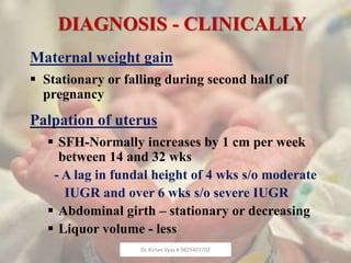 DIAGNOSIS - CLINICALLY
Maternal weight gain
 Stationary or falling during second half of
pregnancy
Palpation of uterus
 SFH-Normally increases by 1 cm per week
between 14 and 32 wks
- A lag in fundal height of 4 wks s/o moderate
IUGR and over 6 wks s/o severe IUGR
 Abdominal girth – stationary or decreasing
 Liquor volume - less
Dr. Kirtan Vyas # 9825407702
 