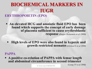 BIOCHEMICAL MARKERS IN
IUGR
ERYTHROPOIETIN (EPO)
 An elevated HCG and amniotic fluid EPO has been
found which supports the concept of early damage
of placenta sufficient to cause erythroblastic
response (Seppo Heinonen et al 1999)
 High levels of EPO were also found in hypoxic and
growth restricted neonates (Ostlund E at al 2000)
PAPPA
 A positive co-relation of PAPPA with femur length
and abdominal circumference in second trimester
(Leung TY et al 2006)Dr. Kirtan Vyas # 9825407702
 