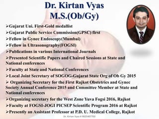Gujarat Uni. First-Gold medallist
Gujarat Public Service Commission(GPSC) first
Fellow in Gynec Endoscopy(Mumbai)
Fellow in Ultrasonography(FOGSI)
Publications in various International Journals
Presented Scientific Papers and Chaired Sessions at State and
National conferences
Faculty at State and National Conferences
Local Joint Secretary of SOGOG-Gujarat State Org of Ob Gy 2015
 Organizing Secretary for the First Rajkot Obstetrics and Gynec
Society Annual Conference 2015 and Committee Member at State and
National conferences
Organizing secretary for the West Zone Yuva Fogsi 2016, Rajkot
Faculty at FOGSI-JOGI PICSEP Scientific Program 2016 at Rajkot
Presently an Assistant Professor at P.D. U. Medical College, Rajkot
Dr. Kirtan Vyas
M.S.(Ob/Gy)
Dr. Kirtan Vyas # 9825407702
 