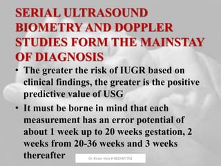 SERIAL ULTRASOUND
BIOMETRY AND DOPPLER
STUDIES FORM THE MAINSTAY
OF DIAGNOSIS
• The greater the risk of IUGR based on
clinical findings, the greater is the positive
predictive value of USG
• It must be borne in mind that each
measurement has an error potential of
about 1 week up to 20 weeks gestation, 2
weeks from 20-36 weeks and 3 weeks
thereafter Dr. Kirtan Vyas # 9825407702
 