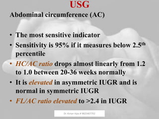 USG
Abdominal circumference (AC)
• The most sensitive indicator
• Sensitivity is 95% if it measures below 2.5th
percentile
• HC/AC ratio drops almost linearly from 1.2
to 1.0 between 20-36 weeks normally
• It is elevated in asymmetric IUGR and is
normal in symmetric IUGR
• FL/AC ratio elevated to >2.4 in IUGR
Dr. Kirtan Vyas # 9825407702
 