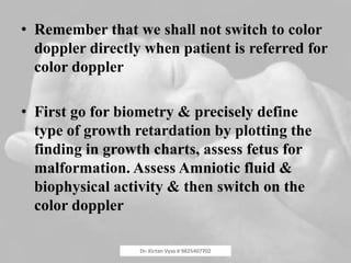• Remember that we shall not switch to color
doppler directly when patient is referred for
color doppler
• First go for biometry & precisely define
type of growth retardation by plotting the
finding in growth charts, assess fetus for
malformation. Assess Amniotic fluid &
biophysical activity & then switch on the
color doppler
Dr. Kirtan Vyas # 9825407702
 