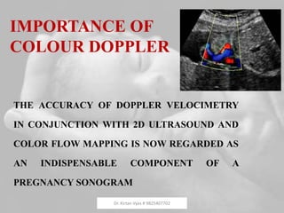 IMPORTANCE OF
COLOUR DOPPLER
THE ACCURACY OF DOPPLER VELOCIMETRY
IN CONJUNCTION WITH 2D ULTRASOUND AND
COLOR FLOW MAPPING IS NOW REGARDED AS
AN INDISPENSABLE COMPONENT OF A
PREGNANCY SONOGRAM
Dr. Kirtan Vyas # 9825407702
 