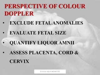PERSPECTIVE OF COLOUR
DOPPLER
• EXCLUDE FETALANOMALIES
• EVALUATE FETAL SIZE
• QUANTIFY LIQUOR AMNII
• ASSESS PLACENTA, CORD &
CERVIX
Dr. Kirtan Vyas # 9825407702
 