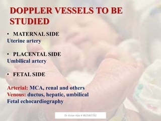 DOPPLER VESSELS TO BE
STUDIED
• MATERNAL SIDE
Uterine artery
• PLACENTAL SIDE
Umbilical artery
• FETAL SIDE
Arterial: MCA, renal and others
Venous: ductus, hepatic, umbilical
Fetal echocardiography
Dr. Kirtan Vyas # 9825407702
 