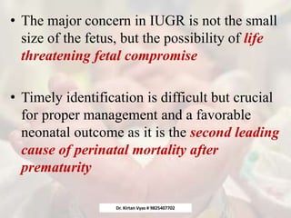 • The major concern in IUGR is not the small
size of the fetus, but the possibility of life
threatening fetal compromise
• Timely identification is difficult but crucial
for proper management and a favorable
neonatal outcome as it is the second leading
cause of perinatal mortality after
prematurity
Dr. Kirtan Vyas # 9825407702
 
