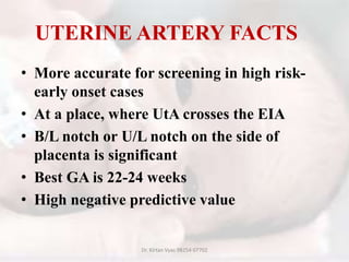 UTERINE ARTERY FACTS
• More accurate for screening in high risk-
early onset cases
• At a place, where UtA crosses the EIA
• B/L notch or U/L notch on the side of
placenta is significant
• Best GA is 22-24 weeks
• High negative predictive value
Dr. Kirtan Vyas 98254 07702
 