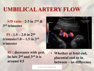 UMBILICALARTERY FLOW
• Whether at fetal end,
placental end or in
between – no difference
S/D ratio : 2-3 in 2nd &
3rd trimester
PI : 1.5 – 2.0 in 2nd
trimester1.0 – 1.5 in 3rd
trimester
RI : decreases with gest.
In late 2nd and 3rd it is
around 0.5
Dr. Kirtan Vyas # 9825407702
 