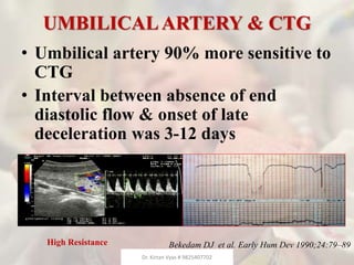 UMBILICALARTERY & CTG
• Umbilical artery 90% more sensitive to
CTG
• Interval between absence of end
diastolic flow & onset of late
deceleration was 3-12 days
Bekedam DJ et al. Early Hum Dev 1990;24:79–89High Resistance
Dr. Kirtan Vyas # 9825407702
 