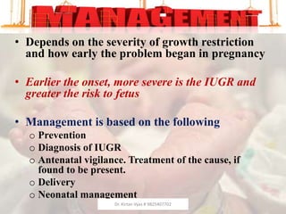 MANAGEMENT
• Depends on the severity of growth restriction
and how early the problem began in pregnancy
• Earlier the onset, more severe is the IUGR and
greater the risk to fetus
• Management is based on the following
o Prevention
o Diagnosis of IUGR
o Antenatal vigilance. Treatment of the cause, if
found to be present.
o Delivery
o Neonatal management
Dr. Kirtan Vyas # 9825407702
 