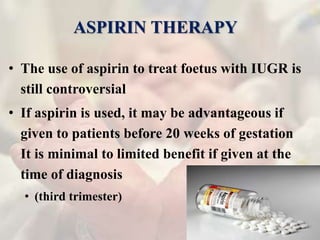 ASPIRIN THERAPY
• The use of aspirin to treat foetus with IUGR is
still controversial
• If aspirin is used, it may be advantageous if
given to patients before 20 weeks of gestation
It is minimal to limited benefit if given at the
time of diagnosis
• (third trimester)
 