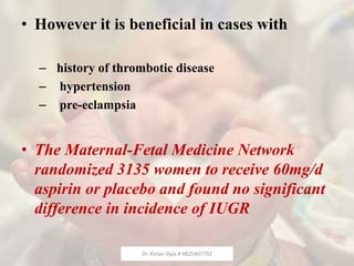 • However it is beneficial in cases with
– history of thrombotic disease
– hypertension
– pre-eclampsia
• The Maternal-Fetal Medicine Network
randomized 3135 women to receive 60mg/d
aspirin or placebo and found no significant
difference in incidence of IUGR
Dr. Kirtan Vyas # 9825407702
 