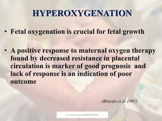 HYPEROXYGENATION
• Fetal oxygenation is crucial for fetal growth
• A positive response to maternal oxygen therapy
found by decreased resistance in placental
circulation is marker of good prognosis and
lack of response is an indication of poor
outcome
(Bilardo et al 1991)
Dr. Kirtan Vyas # 9825407702
 
