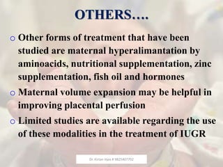 OTHERS….
o Other forms of treatment that have been
studied are maternal hyperalimantation by
aminoacids, nutritional supplementation, zinc
supplementation, fish oil and hormones
o Maternal volume expansion may be helpful in
improving placental perfusion
o Limited studies are available regarding the use
of these modalities in the treatment of IUGR
Dr. Kirtan Vyas # 9825407702
 