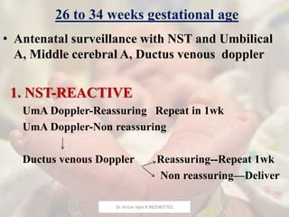 26 to 34 weeks gestational age
• Antenatal surveillance with NST and Umbilical
A, Middle cerebral A, Ductus venous doppler
1. NST-REACTIVE
UmA Doppler-Reassuring Repeat in 1wk
UmA Doppler-Non reassuring
Ductus venous Doppler Reassuring--Repeat 1wk
Non reassuring—Deliver
Dr. Kirtan Vyas # 9825407702
 