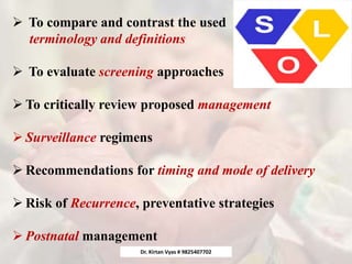 To compare and contrast the used
terminology and definitions
 To evaluate screening approaches
 To critically review proposed management
 Surveillance regimens
 Recommendations for timing and mode of delivery
 Risk of Recurrence, preventative strategies
 Postnatal management
Dr. Kirtan Vyas # 9825407702
 