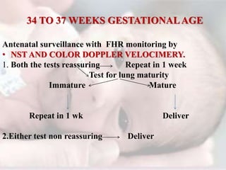 34 TO 37 WEEKS GESTATIONALAGE
Antenatal surveillance with FHR monitoring by
• NST AND COLOR DOPPLER VELOCIMERY.
1. Both the tests reassuring Repeat in 1 week
Test for lung maturity
Immature Mature
Repeat in 1 wk Deliver
2.Either test non reassuring Deliver
 
