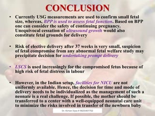 CONCLUSION
• Currently USG measurements are used to confirm small fetal
size, whereas, BPP is used to assess fetal function. Based on BPP
one can consider the safety of continuing pregnancy.
Unequivocal cessation of ultrasound growth would also
constitute fetal grounds for delivery
• Risk of elective delivery after 37 weeks is very small, suspicion
of fetal compromise from any abnormal fetal welfare study may
precipitate decision for undertaking prompt delivery
• LSCS is used increasingly for the compromised fetus because of
high risk of fetal distress in labour
• However, in the Indian setup, facilities for NICU are not
uniformly available. Hence, the decision for time and mode of
delivery needs to be individualized as the management of such a
neonate is a real challenge. If possible, the mother should be
transferred to a center with a well-equipped neonatal care unit
to minimize the risks involved in transfer of the newborn baby
Dr. Kirtan Vyas # 9825407702
 