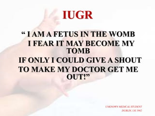IUGR
“ I AM A FETUS IN THE WOMB
I FEAR IT MAY BECOME MY
TOMB
IF ONLY I COULD GIVE A SHOUT
TO MAKE MY DOCTOR GET ME
OUT!”
UNKNOWN MEDICAL STUDENT
DUBLIN, UK 1982
 