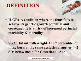 DEFINITION
• IUGR: A condition where the fetus fails to
achieve its genetic growth potential and
consequently is at risk of increased perinatal
morbidity & mortality
• SGA: Infant with weight < 10th percentile of
those born at the same gestational age or > 2
SDs below mean for Gestational Age
Dr. Kirtan Vyas # 9825407702
 