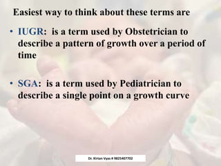 Easiest way to think about these terms are
• IUGR: is a term used by Obstetrician to
describe a pattern of growth over a period of
time
• SGA: is a term used by Pediatrician to
describe a single point on a growth curve
Dr. Kirtan Vyas # 9825407702
 