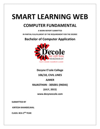 SMART LEARNING WEB
COMPUTER FUNDAMENTAL
A WORK REPORT SUBMITTED
IN PARTIAL FULLFILLMENT OF THE REQUIREMENT FOR THE DEGREE
Bachelor of Computer Application
Dezyne E’cole College
106/10, CIVIL LINES
AJMER
RAJASTHAN - 305001 (INDIA)
(JULY, 2015)
www.dezyneecole.com
SUBMITTED BY
KIRTESH KHANDELWAL
CLASS: BCA 2ND
YEAR
 