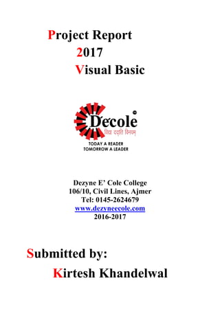 Project Report
2017
Visual Basic
Dezyne E’ Cole College
106/10, Civil Lines, Ajmer
Tel: 0145-2624679
www.dezyneecole.com
2016-2017
Submitted by:
Kirtesh Khandelwal
1
 