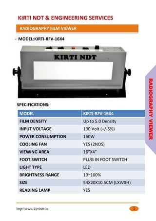 KIRTI NDT & ENGINEERING SERVICES
RADIOGRAPHY FILM VIEWER
http://www.kirtindt.in 1
MODEL:KIRTI-RFV-16X4
RADIOGRAPHY
VIEWER
MODEL KIRTI-RFV-16X4
FILM DENSITY Up to 5.0 Density
INPUT VOLTAGE 130 Volt (+/-5%)
POWER CONSUMPTION 160W
COOLING FAN YES (2NOS)
VIEWING AREA 16”X4”
FOOT SWITCH PLUG IN FOOT SWITCH
LIGHT TYPE LED
BRIGHTNESS RANGE 10~100%
SIZE 54X20X10.5CM (LXWXH)
READING LAMP YES
SPECIFICATIONS:
 