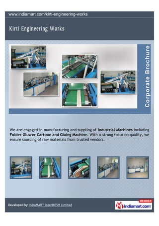 We are engaged in manufacturing and suppling of Industrial Machines including
Folder Gluwer Cartoon and Gluing Machine. With a strong focus on quality, we
ensure sourcing of raw materials from trusted vendors.
 