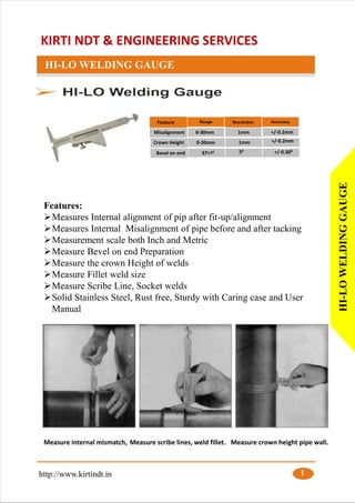KIRTI NDT & ENGINEERING SERVICES
HI-LO WELDING GAUGE
Features:
➢Measures Internal alignment of pip after fit-up/alignment
➢Measures Internal Misalignment of pipe before and after tacking
➢Measurement scale both Inch and Metric
➢Measure Bevel on end Preparation
➢Measure the crown Height of welds
➢Measure Fillet weld size
➢Measure Scribe Line, Socket welds
➢Solid Stainless Steel, Rust free, Sturdy with Caring case and User
Manual
Feature
Misalignment 0-30mm 1mm
Crown Height 0-30mm 1mm
Bevel on end 371/20 50
+/-0.2mm
+/-0.300
+/-0.2mm
http://www.kirtindt.in 1
HI-LOWELDINGGAUGE
Measure internal mismatch, Measure scribe lines, weld fillet. Measure crown height pipe wall.
 