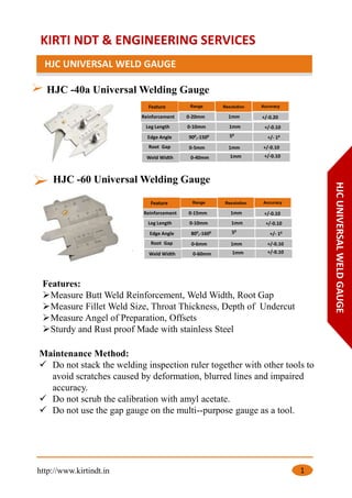 KIRTI NDT & ENGINEERING SERVICES
HJC UNIVERSAL WELD GAUGE
http://www.kirtindt.in 1
HJC -40a Universal Welding Gauge
HJC -60 Universal Welding Gauge
Feature
Reinforcement 0-20mm 1mm +/-0.20
Leg Length 0-10mm 1mm
+/-0.10
+/-0.10
Edge Angle 900,-1500 50
+/- 10
+/-0.10Weld Width 0-40mm 1mm
+/- 10
Root Gap 0-5mm 1mm
+/-0.10
+/-0.10
Features:
➢Measure Butt Weld Reinforcement, Weld Width, Root Gap
➢Measure Fillet Weld Size, Throat Thickness, Depth of Undercut
➢Measure Angel of Preparation, Offsets
➢Sturdy and Rust proof Made with stainless Steel
Feature
Reinforcement 0-15mm 1mm +/-0.10
Leg Length 0-10mm 1mm
+/-0.10Edge Angle 800,-1600 50
+/- 10
+/-0.10Weld Width 0-60mm 1mm
+/- 10
Root Gap 0-6mm 1mm
+/-0.10
+/-0.10
+/-0.10
HJCUNIVERSALWELDGAUGE
Maintenance Method:
✓ Do not stack the welding inspection ruler together with other tools to
avoid scratches caused by deformation, blurred lines and impaired
accuracy.
✓ Do not scrub the calibration with amyl acetate.
✓ Do not use the gap gauge on the multi-‐purpose gauge as a tool.
 