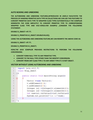 11
AUTO BOXING AND UNBOXING
THE AUTOBOXING AND UNBOXING FEATURES,INTRODUCED IN J2SE5.0 FACILITATES THE
PROCESS OF HANDING PRIMITIVE DATA TYPE IN COLLECTIONS.WE CAN USE THIS FEATURES TO
CONVERT PRIMITIVE DATA TYPE TO WRAPPER CLASS TYPES AUTOMATICALLY.THE COMPILER
GENERATES THE CODE IMPLICITLY TO CONVERT PRIMITIVE TYPE TO CORRESPONDING
WRAPPER CLASS TYPE AND VICE-VERSA.FOR EXAMPLE ,CONSIDER THE FOLLOWING
STATEMENT.
DOUBLE D_OBJECT =97.77;
DOUBLE D_PRIMITIVE=D_OBJECT.DOUBLEVALUE();
USING THE AUTOBOXING AND UNBOXING FEATURE,WE CAN REWRITE THE ABOVE CODE AS:
DOUBLE D_OBJECT =97.77;
DOUBLE D_PRIMITIVE=D_OBJECT;
HOW,THE JAVA COMPILER PROVIDES RESTRICTIONS TO PERFORM THE FOLLOWING
CONVERSIONS:
 CONVERT FORM NULL TYPE TO ANY PRIMITIVE TYPE.
 CONVERT TO THE NULL TYPE OTHER THAN THE IDENTIFY CONVERSION.
 CONVERT FROM ANY CLASS TYPE C TO ANY ARRAY TYPE IF C IS NOT OBJECT.
VECTOR WITHOUT USING AUTOBOXING AND UNBOXING
 