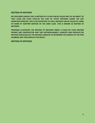 13
NESTING OF METHODS
WE DISCUSSED EARLIER THAT A METHOD OF A CLASS CAN BE CALLED ONLY BY AN OBJECT OF
THAT CLASS (OR CLASS ITSELF,IN THE CASE OF STATIC METHODS )USING THE DOT
OPERATOR.HOWEVER ,THIS IS AN EXCEPTION TO THIS.A METHOD CAN BE CALLED BY USING
ITS NAME BY ANOTHER METHOD OF THE SAME CLASS .THIS IS KNOWN AS NESTING OF
METHODS.
PROGRAM ILLUSTRATES THE NESTING OF METHODS INSIDE A CLASS.THE CLASS NESTING
DEFINES ONE CONSTRUCTOR AND TWO METHODS,NAMELY LARGEST() AND DISPLAY().THE
METHOD DISPLAY()CALLS THE METHOD LARGEST() TO DETERMINE THE LARGEST OF THE TWO
NUMBERS AND THEN DISPLAYS THE RESULT.
NESTING OF METHODS
 