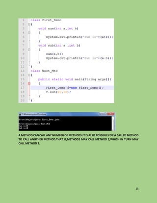 15
A METHOD CAN CALL ANY NUMBER OF METHODS.IT IS ALSO POSSIBLE FOR A CALLED METHOD
TO CALL ANOTHER METHOD.THAT IS,METHOD1 MAY CALL METHOD 2,WHICH IN TURN MAY
CALL METHOD 3.
 