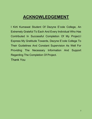 2
ACKNOWLEDGEMENT
I Kirti Kumawat Student Of Dezyne E’cole College, An
Extremely Grateful To Each And Every Individual Who Has
Contributed In Successful Completion Of My Project.I
Express My Gratitude Towards, Dezyne E’cole College To
Their Guidelines And Constant Supervision As Well For
Providing The Necessary Information And Support
Regarding The Completion Of Project.
Thank You
 