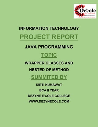 INFORMATION TECHNOLOGY
PROJECT REPORT
JAVA PROGRAMMING
TOPIC
WRAPPER CLASSES AND
NESTED OF METHOD
SUMMITED BY
KIRTI KUMAWAT
BCA II YEAR
DEZYNE E’COLE COLLEGE
WWW.DEZYNECOLE.COM
 