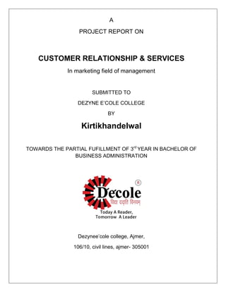 A
PROJECT REPORT ON
CUSTOMER RELATIONSHIP & SERVICES
In marketing field of management
SUBMITTED TO
DEZYNE E‘COLE COLLEGE
BY
Kirtikhandelwal
TOWARDS THE PARTIAL FUFILLMENT OF 3rd
YEAR IN BACHELOR OF
BUSINESS ADMINISTRATION
Dezynee‘cole college, Ajmer,
106/10, civil lines, ajmer- 305001
 
