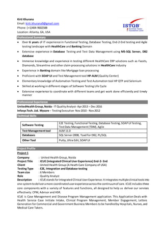 Kirti Khurana
Email: kirti.khurana9@gmail.com
Phone: (+1)404-9602588
Location: Atlanta, GA, USA
Professional Summary
 Over 6 years of IT experience in Functional Testing, Database Testing, End-2-End testing and Agile
testing landscape with HealthCare and Banking Domain
 Extensive experience in Database Testing and Test Data Management using MS-SQL Server, DB2
database
 Immense knowledge and experience in testing different HealthCare ERP solutions such as Facets,
Diamonds, Streamline and other claim processing solutions in HealthCare Industry
 Experience in Banking domain like Mortgage loan processing
 Proficient with SOAP UI and Test Management tool HP-ALM (Quality Center)
 Elementary knowledge of Automation Testing and Test Automation tool HP QTP and Selenium
 Skilled at working in different stages of Software Testing Life Cycle
 Extensive experience to coordinate with different teams and get work done efficiently and timely
manner
Professional Experience
UnitedHealthGroup,Noida- IT QualityAnalyst- Apr2013 – Dec 2016
InfosysTech. Ltd. Mysore – TestingExecutive- Nov2010 - Nov2012
Technical Skills
Software Testing
E2E Testing, Functional Testing, Database Testing,SOAPUITesting,
TestData Management(TDM),Agile
Test Managementtool ALM 11.0
Databases SQL Server2008, Toad for DB2, PL/SQL
Other Tool Putty,Ultra Edit,SOAPUI
Project Profile
Project 1
Description : ICUEstandsforIntegratedClinical UserExperience.Itintegratesmultipleclinical toolsinto
one systemtodeliveramore coordinateduserexperienceacrossthe continuumof care.ICUEincludesthree
core components with a variety of features and functions, all designed to help us deliver our services
effectively: CPM, Advisor and HSR.
ICUE is Case Management and Disease Program Management application. This Application Deals with
Health Service Case Initiate Intake, Clinical Program Management, Member Engagement, Letters
Generation for Commercial and Government Business Members to be handledby Hospitals, Nurses,and
Medical Care Takers.
Company : United Health Group, Noida
Project Title : ICUE (Integrated Clinical User Experience) End-2- End
Client : United Health Group (A Heath Care Company of USA)
Testing Type : E2E, Integration and Database testing
Team size : 6 Members
Role : Quality Analyst
 