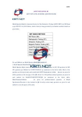 KIRTI
ASNT NDT LEVEL III
ASNT NDT LEVEL III MODEL QUESTION BANK
Model Question Bank for American Society for Non-Destructive Testing (ASNT) NDT Level III Exam
as per SNT-TC-1A (2011 Edition, which is latest) is being provided by our Institute and their details are
given below.
NDT BASIC/ METHOD
NDT Basic (BA)
Radiographic Testing (RT)
Ultrasonic Testing (UT)
Magnetic Particle Testing (MT)
Liquid Penetrant Testing (PT)
Visual and Optical Testing (VT)
Eddy Current Testing (ET)
Infrared and thermal Testing (IR)
For each Method, our Model Question Bank (QB) consists of:
1. Model Question Bank Booklet -1 No.
Model Question Bank consists of 800 questions for BA, 550 questions for RT, 500 questions for MT,
450 questions per Method for UT/PT/VT/ET/LT (as mentioned in the below table). Most of the
questions are from previously and recently held ASNT Examinations in India. Answers are given for
all the questions at the last page of the QB. About 6 to 105 problem-oriented questions are given for
each method for BA/RT/UT/MT/PT/VT/ET/IR (as mentioned in the below table).
Hints/Formulae/Solutions are given for problem-oriented questions. A Model
Specification/Procedure is also included in QB. In safety section many questions are given for each
method to cover all aspects of the safety.
 