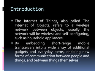 Introduction
 The Internet of Things, also called The
Internet of Objects, refers to a wireless
network between objects, usually the
network will be wireless and self-configuring,
such as household appliances.
 By embedding short-range mobile
transceivers into a wide array of additional
gadgets and everyday items, enabling new
forms of communication between people and
things, and between things themselves.
 