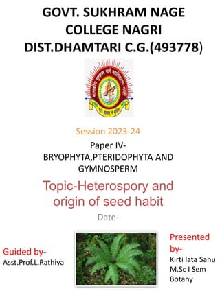 GOVT. SUKHRAM NAGE
COLLEGE NAGRI
DIST.DHAMTARI C.G.(493778)
Session 2023-24
Paper IV-
BRYOPHYTA,PTERIDOPHYTA AND
GYMNOSPERM
Topic-Heterospory and
origin of seed habit
Date-
Guided by-
Asst.Prof.L.Rathiya
Presented
by-
Kirti lata Sahu
M.Sc I Sem
Botany
 