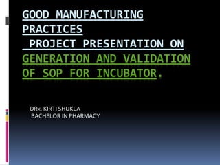 GOOD MANUFACTURING
PRACTICES
PROJECT PRESENTATION ON
GENERATION AND VALIDATION
OF SOP FOR INCUBATOR.
DRx. KIRTI SHUKLA
BACHELOR IN PHARMACY
 