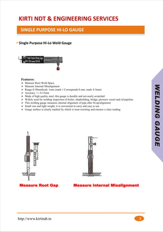 KIRTI NDT & ENGINEERING SERVICES
SINGLE PURPOSE HI-LO GAUGE
Features:
➢ Measure Root Weld Space
➢ Measure Internal Misalignment
➢ Range 0-30mmScale 1mm (mark 1 Corresponds 0 mm, mark 4-3mm)
➢ Accuracy +/- 0.15mm
➢ Made of high quality steel, this gauge is durable and not easily scratched
➢ Widely used for welding inspection of boiler, shipbuilding, bridge, pressure vessel and oil pipeline
➢ This welding gauge measures internal alignment of pipe after fit-up/alignment
➢ Small size and light weight, it is convenient to carry and easy to use
➢ Gauge surface is clearly marked by which is wear-resisting and ensures a clear reading
http://www.kirtindt.in 3
Single Purpose Hi-Lo Weld Gauge
Measure Root Gap Measure Internal Misalignment
 