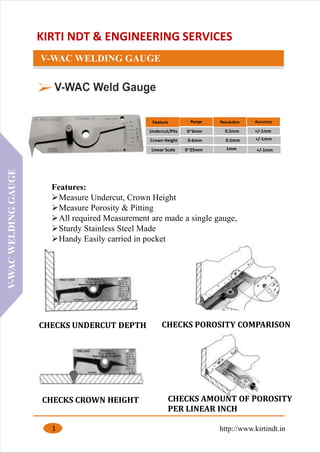 KIRTI NDT & ENGINEERING SERVICES
V-WAC WELDING GAUGE
1
Features:
➢Measure Undercut, Crown Height
➢Measure Porosity & Pitting
➢All required Measurement are made a single gauge,
➢Sturdy Stainless Steel Made
➢Handy Easily carried in pocket
Feature
Undercut/Pits 0~6mm 0.5mm
Crown Height 0-6mm 0.5mm
Linear Scale 0~25mm 1mm
+/-1mm
+/-1mm
+/-1mm
http://www.kirtindt.in
V-WACWELDINGGAUGE
CHECKS UNDERCUT DEPTH
CHECKS CROWN HEIGHT
CHECKS POROSITY COMPARISON
CHECKS AMOUNT OF POROSITY
PER LINEAR INCH
 